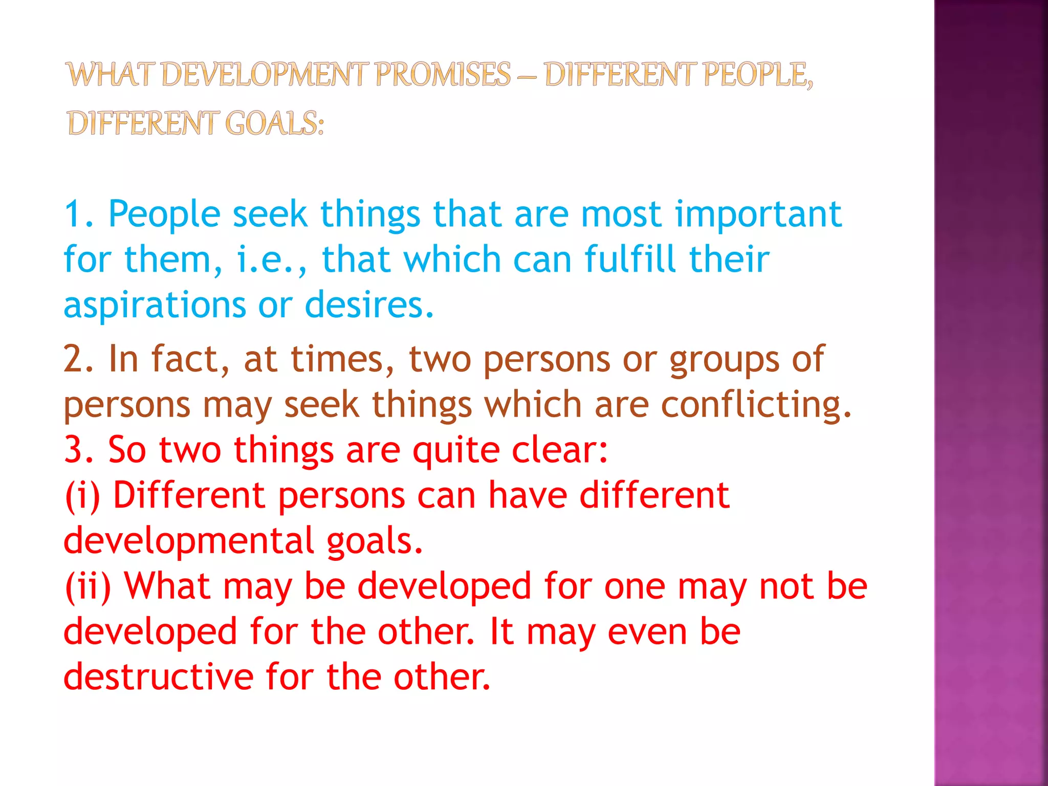 1. People seek things that are most important
for them, i.e., that which can fulfill their
aspirations or desires.
2. In fact, at times, two persons or groups of
persons may seek things which are conflicting.
3. So two things are quite clear:
(i) Different persons can have different
developmental goals.
(ii) What may be developed for one may not be
developed for the other. It may even be
destructive for the other.
 