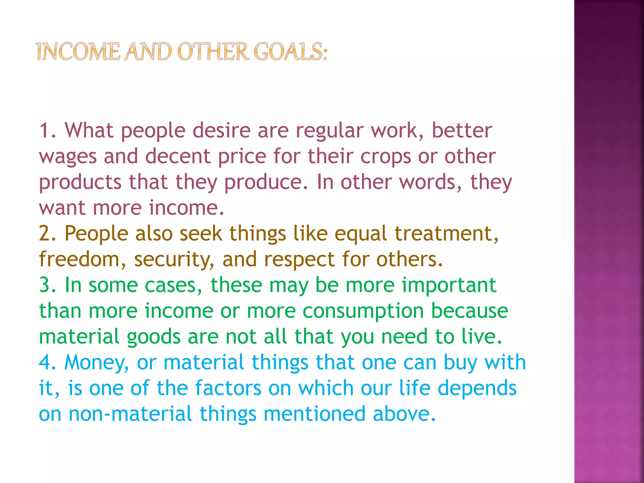 1. What people desire are regular work, better
wages and decent price for their crops or other
products that they produce. In other words, they
want more income.
2. People also seek things like equal treatment,
freedom, security, and respect for others.
3. In some cases, these may be more important
than more income or more consumption because
material goods are not all that you need to live.
4. Money, or material things that one can buy with
it, is one of the factors on which our life depends
on non-material things mentioned above.
 