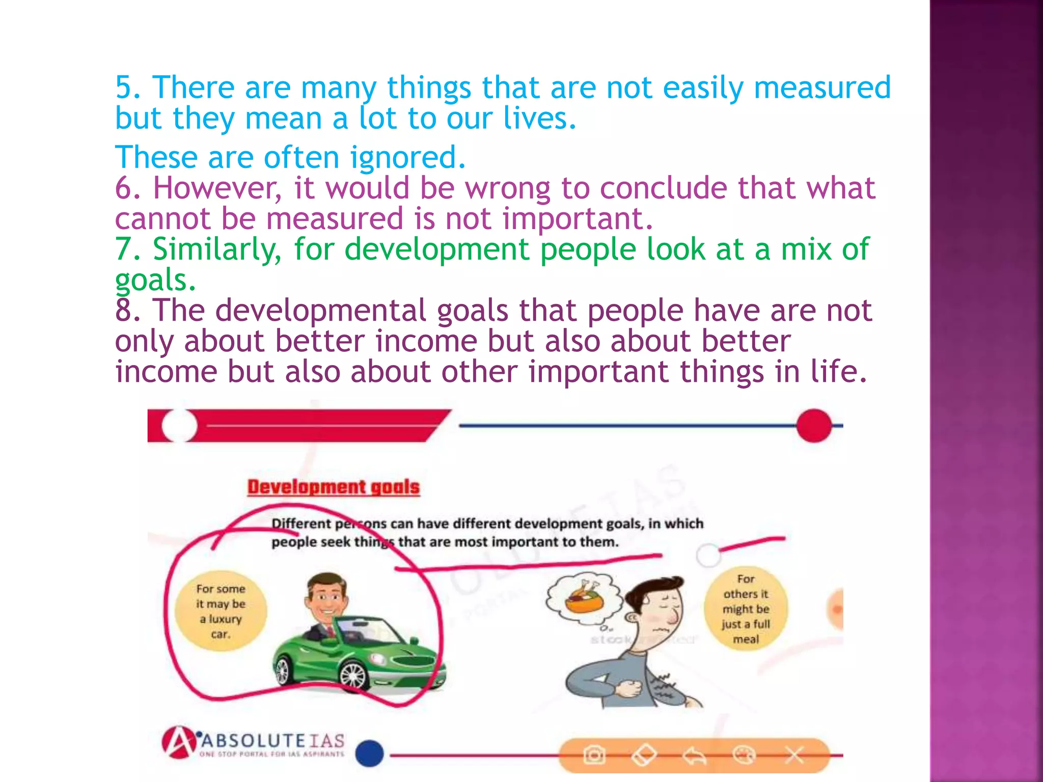 5. There are many things that are not easily measured
but they mean a lot to our lives.
These are often ignored.
6. However, it would be wrong to conclude that what
cannot be measured is not important.
7. Similarly, for development people look at a mix of
goals.
8. The developmental goals that people have are not
only about better income but also about better
income but also about other important things in life.
 