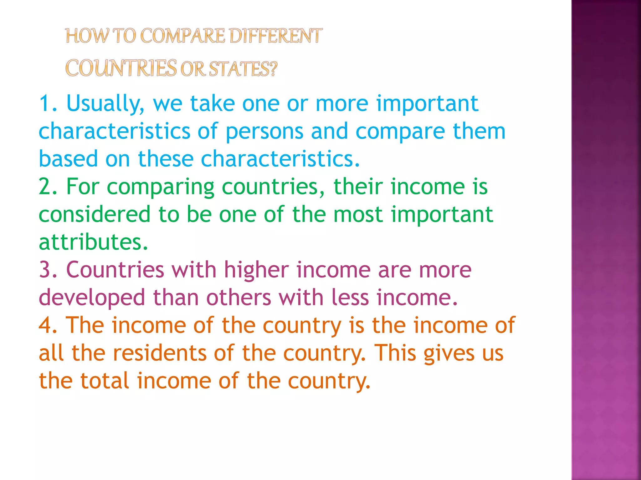 1. Usually, we take one or more important
characteristics of persons and compare them
based on these characteristics.
2. For comparing countries, their income is
considered to be one of the most important
attributes.
3. Countries with higher income are more
developed than others with less income.
4. The income of the country is the income of
all the residents of the country. This gives us
the total income of the country.
 