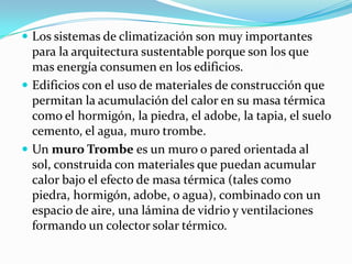Los sistemas de climatización son muy importantes para la arquitectura sustentable porque son los que mas energía consumen en los edificios. Edificios con el uso de materiales de construcción que permitan la acumulación del calor en su masa térmica como el hormigón, la piedra, el adobe, la tapia, el suelo cemento, el agua, muro trombe. Un muro Trombees un muro o pared orientada al sol, construida con materiales que puedan acumular calor bajo el efecto de masa térmica (tales como piedra, hormigón, adobe, o agua), combinado con un espacio de aire, una lámina de vidrio y ventilaciones formando un colector solar térmico.