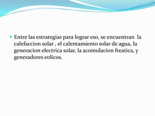 Entre las estrategias para lograr eso, se encuentran  la calefaccion solar , el calentamiento solar de agua, la generacion electrica solar, la acomulacion freatica, y generadores eolicos.