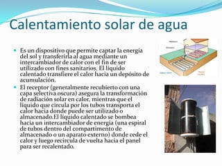 Calentamiento solar de aguaEs un dispositivoquepermitecaptar la energía del sol ytransferirla al aguamediante un intercambiador de calor con el fin de ser utilizado con fines sanitarios. El líquidocalentadotransfiere el calorhacia un depósito de acumulación.El receptor (generalmenterecubierto con unacapaselectivaoscura) asegura la transformación de radiación solar en calor, mientrasque el líquidoquecirculapor los tubostransporta el calorhaciadondepuede ser utilizadooalmacenado.Ellíquidocalentado se bombeahacia un intercambiador de energía (unaespiral de tubosdentro del compartimento de almacenadoo un aparatoexterno) donde cede el caloryluegorecircula de vueltahacia el panel para ser recalentado.