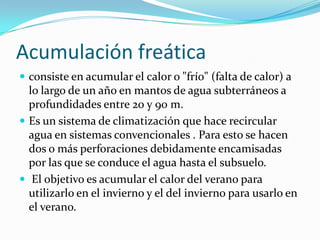 Acumulaciónfreáticaconsiste en acumular el caloro "frío" (falta de calor) a lo largo de un año en mantos de aguasubterráneos a profundidades entre 20 y 90 m.Es un sistema de climatizaciónquehacerecircularagua en sistemasconvencionales . Para esto se hacen dos omásperforacionesdebidamenteencamisadasporlasque se conduce el aguahasta el subsuelo. El objetivoesacumular el calor del veranoparautilizarlo en el inviernoy el del inviernoparausarlo en el verano.