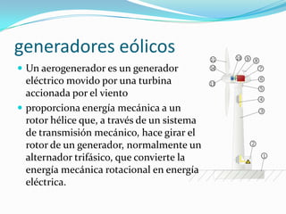 generadoreseólicosUn aerogeneradores un generadoreléctricomovidoporunaturbinaaccionadapor el vientoproporcionaenergíamecánica a un rotor héliceque, a través de un sistema de transmisiónmecánico, hacegirar el rotor de un generador, normalmente un alternadortrifásico, queconvierte la energíamecánicarotacional en energíaeléctrica.