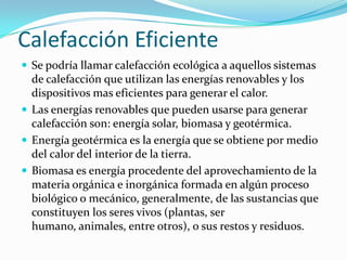 Calefacción Eficiente Se podría llamar calefacción ecológica a aquellos sistemas de calefacción que utilizan las energías renovables y los dispositivos mas eficientes para generar el calor. Las energías renovables que pueden usarse para generar calefacción son: energía solar, biomasa y geotérmica. Energía geotérmica es la energía que se obtiene por medio del calor del interior de la tierra. Biomasa es energía procedente del aprovechamiento de la materia orgánica e inorgánica formada en algún proceso biológico o mecánico, generalmente, de las sustancias que constituyen los seres vivos (plantas, ser humano, animales, entre otros), o sus restos y residuos. 