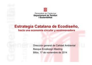 Estrategia Catalana de Ecodiseño, 
hacia una economia circular y ecoinnovadora 
Dirección general de Calidad Ambiental 
Basque Ecodesign Meeting 
Bilbo, 17 de noviembre de 2014 
 
