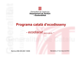 Programa català d’ecodisseny

                 - ecodiscat 2011-2015 -




Norma UNE-EN-ISO 14006              Barcelona, 21 de març de 2012
 