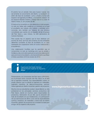 11
El premio fue un acicate más para buscar nuevas vías
de fomentar el conocimiento del diseño. La fundación en
2002 del Aula de ecodiseño –junto a Ihobe y la Escuela
Superior de Ingeniería de Bilbao- o la reciente creación de
los espacios Bizkaia Creativa y Design Kabi en su sede de
Sabino Arana, 8, son prueba de ello.
El Aula se ha convertido en una referencia a nivel europeo,
no solo por haber sido creada en un momento en el que
el ecodiseño era todavía una materia y actividad poco
conocida, sino también por tratarse de una iniciativa
consolidada que cuenta con el respaldo de las empresas
del País Vasco y que, incluso, ha sido generadora de
nuevas empresas.
Pero quizás hay un aspecto que la hace destacar por
encima de otros: ser fruto del consenso de tres entidades
diferentes convierten al Aula de ecodiseño en un caso
interesante de cooperación entre el mundo institucional y
el académico.
Una colaboración fructífera que ha permitido que el
compromiso no solo se mantenga sino que se amplíe y
fortalezca,talycomodemuestraelconveniodecolaboración
para promover el ecodiseño y el emprendimiento que Beaz
e Ihobe suscribían el 30 de octubre de 2012.
Perteneciente a la Universidad del País Vasco (UPV-EHU),
es el principal centro docente del País Vasco en el área
de la ingeniería industrial. Sus especialidades cubren un
amplio abanico que va desde la ingeniería en materiales,
ingeniería mecánica, de telecomunicaciones, química,
hasta ingeniería en diseño industrial y gestión de proyectos.
Muchos de sus estudiantes acaban desarrollando su vida
profesional en los principales sectores productivos del
País Vasco, siendo en muchos casos responsables de
productos y fabricación. Es por ello, que la ubicación del
Aula de Ecodiseño en sus instalaciones y la participación
de sus alumnos/as de último curso (de las especialidades
química, mecánica, de materiales y sobre todo de diseño
industrial y gestión de proyectos) se consideró la ideal para
el logro de los objetivos del proyecto.
www.ingeniaritza-bilbao.ehu.es
AuladeEcodiseño2002-2012
 