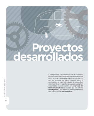 A lo largo de las 10 ediciones del Aula de Ecodiseño
han sido muchos los proyectos que se han llevado a
cabo, tanto de investigación como de colaboración
con las empresas del tejido industrial vasco. A
continuación se expone la relación de todos ellos,
diferenciando entre aquellos proyectos que se han
desarrollado en colaboración con empresas del
tejido industrial vasco, aquellos que han sido de
investigación y, por último, los correspondientes a
documentación de datos técnicos.
Proyectos
desarrollados
AuladeEcodiseño2002-2012
20
 