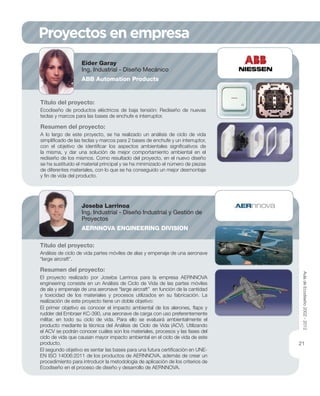 Proyectos en empresa
Título del proyecto:
Ecodiseño de productos eléctricos de baja tensión: Rediseño de nuevas
teclas y marcos para las bases de enchufe e interruptor.
Resumen del proyecto:
A lo largo de este proyecto, se ha realizado un análisis de ciclo de vida
simpliﬁcado de las teclas y marcos para 2 bases de enchufe y un interruptor,
con el objetivo de identiﬁcar los aspectos ambientales signiﬁcativos de
la misma, y dar una solución de mejor comportamiento ambiental en el
rediseño de los mismos. Como resultado del proyecto, en el nuevo diseño
se ha sustituido el material principal y se ha minimizado el número de piezas
de diferentes materiales, con lo que se ha conseguido un mejor desmontaje
y ﬁn de vida del producto.
Eider Garay
Ing. Industrial - Diseño Mecánico
ABB Automation Products
Título del proyecto:
Análisis de ciclo de vida partes móviles de alas y empenaje de una aeronave
“large aircraft”.
Resumen del proyecto:
El proyecto realizado por Joseba Larrinoa para la empresa AERNNOVA
engineering consiste en un Análisis de Ciclo de Vida de las partes móviles
de ala y empenaje de una aeronave “large aircraft” en función de la cantidad
y toxicidad de los materiales y procesos utilizados en su fabricación. La
realización de este proyecto tiene un doble objetivo:
El primer objetivo es conocer el impacto ambiental de los alerones, ﬂaps y
rudder del Embraer KC-390, una aeronave de carga con uso preferentemente
militar, en todo su ciclo de vida. Para ello se evaluará ambientalmente el
producto mediante la técnica del Análisis de Ciclo de Vida (ACV). Utilizando
el ACV se podrán conocer cuáles son los materiales, procesos y las fases del
ciclo de vida que causan mayor impacto ambiental en el ciclo de vida de este
producto.
El segundo objetivo es sentar las bases para una futura certiﬁcación en UNE-
EN ISO 14006:2011 de los productos de AERNNOVA, además de crear un
procedimiento para introducir la metodología de aplicación de los criterios de
Ecodiseño en el proceso de diseño y desarrollo de AERNNOVA.
Joseba Larrinoa
Ing. Industrial - Diseño Industrial y Gestión de
Proyectos
AERNNOVA ENGINEERING DIVISION
AuladeEcodiseño2002-2012
21
 