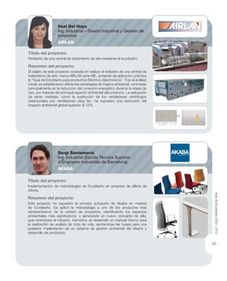 Título del proyecto:
Rediseño de una central de tratamiento de aire mediante el ecodiseño.
Resumen del proyecto:
El objeto de este proyecto consistía en realizar el rediseño de una central de
tratamiento de aire, marca AIRLAN serie ME, sirviendo de aplicación práctica
la “Guía de Ecodiseño para productos Eléctrico-Electrónicos”. Tras el análisis
inicial, se establecieron diferentes estrategias de mejora ambiental, centradas
principalmente en la reducción del consumo energético durante la etapa de
uso, por tratarse del principal aspecto ambiental del producto. La aplicación
de estas medidas, como la sustitución de los ventiladores centrífugos
tradicionales por ventiladores plug fan, ha supuesto una reducción del
impacto ambiental global superior al 12%.
Título del proyecto:
Implementación de metodologías de Ecodiseño en empresa de sillería de
oﬁcina.
Resumen del proyecto:
Este proyecto ha supuesto la primera actuación de Akaba en materia
de Ecodiseño. Se aplicó la metodología a uno de los productos más
representativos de la cartera de proyectos, identiﬁcando los aspectos
ambientales más signiﬁcativos, y generando un nuevo concepto de silla,
que minimizase el impacto. Asimismo se desarrolló un manual interno para
la realización de análisis de ciclo de vida, sentándose las bases para una
posterior implantación de un sistema de gestión ambiental del diseño y
desarrollo de productos.
Itzal Del Hoyo
Ing. Industrial – Diseño Industrial y Gestión de
proyectos
AIRLAN
Sergi Santamaría
Ing. Industrial (Escola Tècnica Superior
d’Enginyers Industrials de Barcelona)
AKABA
AuladeEcodiseño2002-2012
23
 
