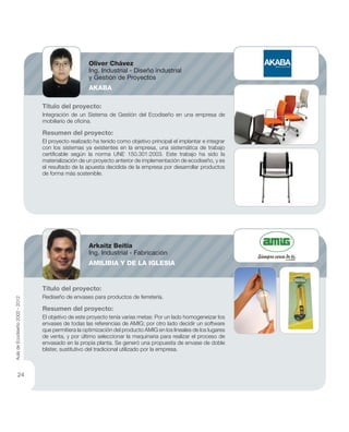 Título del proyecto:
Integración de un Sistema de Gestión del Ecodiseño en una empresa de
mobiliario de oﬁcina.
Resumen del proyecto:
El proyecto realizado ha tenido como objetivo principal el implantar e integrar
con los sistemas ya existentes en la empresa, una sistemática de trabajo
certiﬁcable según la norma UNE 150.301:2003. Este trabajo ha sido la
materialización de un proyecto anterior de implementación de ecodiseño, y es
el resultado de la apuesta decidida de la empresa por desarrollar productos
de forma más sostenible.
Título del proyecto:
Rediseño de envases para productos de ferretería.
Resumen del proyecto:
El objetivo de este proyecto tenía varias metas: Por un lado homogeneizar los
envases de todas las referencias de AMIG; por otro lado decidir un software
que permitiera la optimización del producto AMIG en los lineales de los lugares
de venta, y por último seleccionar la maquinaria para realizar el proceso de
envasado en la propia planta. Se generó una propuesta de envase de doble
blister, sustitutivo del tradicional utilizado por la empresa.
Oliver Chávez
Ing. Industrial - Diseño industrial
y Gestión de Proyectos
AKABA
Arkaitz Beitia
Ing. Industrial - Fabricación
AMILIBIA Y DE LA IGLESIA
AuladeEcodiseño2002-2012
24
 