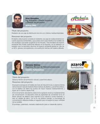 Título del proyecto:
Rediseño de una caja de distribución de vino con criterios medioambientales.
Resumen del proyecto:
El objetivo del proyecto consistía en rediseñar una caja de madera teniendo en
cuenta aspectos ambientales, que pudiera servir para distribuir las botellas de
vino ecológico que están surgiendo en el mercado. Tras el análisis de impacto
ambiental del modelo tradicional utilizado en la empresa, se ha realizado un
rediseño que ha permitido disminuir el impacto ambiental global en más de
un 80%, gracias, principalmente, a la sustitución del tipo de madera utilizada.
Título del proyecto:
Sistema hibrido de iluminación natural y panel fotovoltaico.
Resumen del proyecto:
El proyecto se basa en el Análisis de Ciclo de Vida (ACV) de un sistema híbrido
de iluminación natural mediante ﬁbras ópticas de plástico y panel fotovoltaico,
con el objetivo de deﬁnir los puntos de mayor impacto medioambiental, y
lograr así un óptimo diseño ﬁnal.
El funcionamiento del sistema radica en la captación de la luz mediante lentes
de concentración. El dispositivo tiene la capacidad de concentrar la luz en
ﬁbras ópticas de plástico para trasmitir la luz natural a zonas interiores, o
bien en células de silicio, con el ﬁn de obtener energía. La tecnología de
concentración utilizada emplea un seguidor para conseguir la mayor cantidad
de luz posible.
El prototipo, patentado, necesita colaboración para un desarrollo óptimo.
Unai González
Ing. Industrial – Diseño Industrial
y Gestión de proyectos
Arbela 2M5
Vanessa Gómez
Ingeniero Técnico de Telecomunicaciones
AZARO FUNDAZIOA
AuladeEcodiseño2002-2012
25
 
