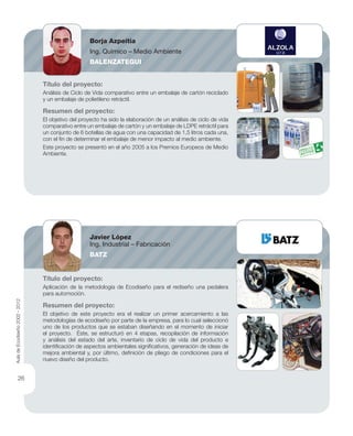 Título del proyecto:
Análisis de Ciclo de Vida comparativo entre un embalaje de cartón reciclado
y un embalaje de polietileno retráctil.
Resumen del proyecto:
El objetivo del proyecto ha sido la elaboración de un análisis de ciclo de vida
comparativo entre un embalaje de cartón y un embalaje de LDPE retráctil para
un conjunto de 6 botellas de agua con una capacidad de 1,5 litros cada una,
con el ﬁn de determinar el embalaje de menor impacto al medio ambiente.
Este proyecto se presentó en el año 2005 a los Premios Europeos de Medio
Ambiente.
Título del proyecto:
Aplicación de la metodología de Ecodiseño para el rediseño una pedalera
para automoción.
Resumen del proyecto:
El objetivo de este proyecto era el realizar un primer acercamiento a las
metodologías de ecodiseño por parte de la empresa, para lo cual seleccionó
uno de los productos que se estaban diseñando en el momento de iniciar
el proyecto. Éste, se estructuró en 4 etapas, recopilación de información
y análisis del estado del arte, inventario de ciclo de vida del producto e
identiﬁcación de aspectos ambientales signiﬁcativos, generación de ideas de
mejora ambiental y, por último, deﬁnición de pliego de condiciones para el
nuevo diseño del producto.
Borja Azpeitia
Ing. Químico – Medio Ambiente
BALENZATEGUI
Javier López
Ing. Industrial – Fabricación
BATZ
AuladeEcodiseño2002-2012
26
 