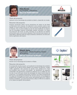 Título del proyecto:
Aplicación de la metodología de ecodiseño al diseño y desarrollo de cinceles.
Resumen del proyecto:
Proyecto enmarcado dentro de las actuaciones de mejora en las líneas
de fabricación de la empresa. Se seleccionó como producto sobre el que
trabajar un cincel, puesto que es uno de los productos más distribuidos por
la empresa. Tras un primer análisis de ciclo de vida simpliﬁcado se observó
que los principales impactos ambientales estaban asociados a la etapa
de producción del cincel, en parte motivados por la elección de materias
primas (tanto acero como pintura utilizados). Para minimizar este impacto, se
desarrollaron diferentes ideas de mejora ambiental, obteniendo una reducción
teórica signiﬁcativa del impacto.
Título del proyecto:
Revisión de la metodología de Ecodiseño en Biplax.
Resumen del proyecto:
En el desarrollo de este proyecto, se ha aplicado la metodología de ecodiseño
al diseño de una silla de oﬁcina dirigida a los puestos de dirección, modelo
LORD. Igualmente, este proyecto ha servido como pilotaje de la “Guía
de Ecodiseño para el sector del Mueble”. Se identiﬁcaron los aspectos
ambientales más signiﬁcativos mediante la realización de un análisis de ciclo
de vida, lo que sirvió para orientar las estrategias de mejora hacia la fase de
producción. Los resultados del proyecto mostraron una mejora ambiental del
8% según la metodología Econidicator’99. Al mismo tiempo, se ha realizado la
programación completa de la nueva versión del software para ACVs TREEv2
basada en StarBasic, que será la herramienta a utilizar en BIPLAX en adelante
en su sistema de gestión del ecodiseño.
Pablo Barrios
Ing. Industrial - Fabricación
BELLOTA HERRAMIENTAS
Roberto Garay
Ing.Industrial – Diseño Industrial y Gestión
de proyectos
BIPLAX, Industrias del Mueble
AuladeEcodiseño2002-2012
27
 