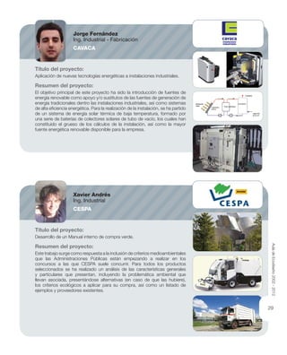 Título del proyecto:
Aplicación de nuevas tecnologías energéticas a instalaciones industriales.
Resumen del proyecto:
El objetivo principal de este proyecto ha sido la introducción de fuentes de
energía renovable como apoyo y/o sustitutos de las fuentes de generación de
energía tradicionales dentro las instalaciones industriales, así como sistemas
de alta eﬁciencia energética. Para la realización de la instalación, se ha partido
de un sistema de energía solar térmica de baja temperatura, formado por
una serie de baterías de colectores solares de tubo de vacío, los cuales han
constituido el grueso de los cálculos de la instalación, así como la mayor
fuente energética renovable disponible para la empresa.
Título del proyecto:
Desarrollo de un Manual interno de compra verde.
Resumen del proyecto:
Este trabajo surge como respuesta a la inclusión de criterios medioambientales
que las Administraciones Públicas están empezando a realizar en los
concursos a las que CESPA suele concurrir. Para todos los productos
seleccionados se ha realizado un análisis de las características generales
y particulares que presentan, incluyendo la problemática ambiental que
llevan asociada, presentándose alternativas (en caso de que las hubiere),
los criterios ecológicos a aplicar para su compra, así como un listado de
ejemplos y proveedores existentes.
Jorge Fernández
Ing. Industrial - Fabricación
CAVACA
Xavier Andrés
Ing. Industrial
CESPA
AuladeEcodiseño2002-2012
29
 