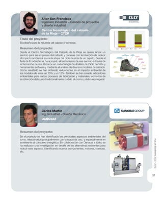 Título del proyecto:
Ecodiseño para la industria del calzado y conexas.
Resumen del proyecto:
Desde el Centro Tecnológico del Calzado de la Rioja se quiere lanzar un
servicio para las empresas del calzado y conexas con la intención de reducir
el impacto ambiental en cada etapa del ciclo de vida de un zapato. Desde el
Aula de Ecodiseño se ha apoyado el lanzamiento de ese servicio a través de
la formación de sus técnicos en metodología de Análisis de Ciclo de Vida y
herramientas software y mediante el análisis de diversos modelos de calzado.
Como resultado se han obtenido reducciones en el impacto ambiental de
los modelos de entre un 10% y un 15%. También se han creado indicadores
ambientales para varios procesos de fabricación y materiales, como los de
la obtención del cuero tradicionalmente curtido al cromo y del cuero vegetal.
Resumen del proyecto:
En el proyecto se han identiﬁcado los principales aspectos ambientales del
torno, relacionados principalmente con la etapa de uso, y especialmente en
lo referente al consumo energético. En colaboración con Danobat e Ideko se
ha realizado una investigación en detalle de las alternativas existentes para
reducir este aspecto, identiﬁcando nuevos componentes, motores, bombas,
etc.
Aitor San Francisco
Ingeniero Industrial – Gestión de proyectos
y diseño industrial
Centro tecnológico del calzado
de la Rioja - CTCR
Carlos Martín
Ing. Industrial - Diseño Mecánico
DANOBAT
AuladeEcodiseño2002-2012
31
 