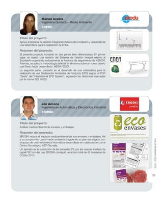 Título del proyecto:
Apoyo al Sistema de Gestión Integral en materia de Ecodiseño y Desarrollo de
una sistemática para la realización de EPDs.
Resumen del proyecto:
El presente proyecto consistió en dos partes bien diferenciadas. En primer
lugar, se realizó una revisión del Sistema de Gestión Integral relativo al
Ecodiseño superando exitosamente la Auditoria de seguimiento de AENOR.
Además, se aplico la metodología deﬁnida en el mismo sobre un nuevo diseño
que Eredu habia desarrollado: MESA FOLIO.
La segunda parte, consistió en el dasarrollo de una sistemática para la
realización de una Declaración Ambiental de Producto (EPD) según el PCR
“Seats” del “International EPD System”, siguiendo las directrices marcadas
por la norma ISO 14025.
Título del proyecto:
Análisis medioambiental de envases y embalajes.
Resumen del proyecto:
EROSKI reduce el impacto medioambiental de sus envases y embalajes, ﬁel
a su compromiso con el medio ambiente y siguiendo su plan estratégico, con
el apoyo de una herramienta informática desarrollada en colaboración con el
Centro Tecnológico AZTI-Tecnalia.
Un ejemplo es la sustitución de las etiquetas PE por las nuevas linerless de
papel FSC con las que EROSKI consiguió un ahorro total de 43 toneladas de
CO2en 2010.
Marina Acosta
Ingeniería Química – Medio Ambiente
EREDU
Jon Azcona
Ingeniería en Automática y Electrónica Industrial
EROSKI
AuladeEcodiseño2002-2012
33
 