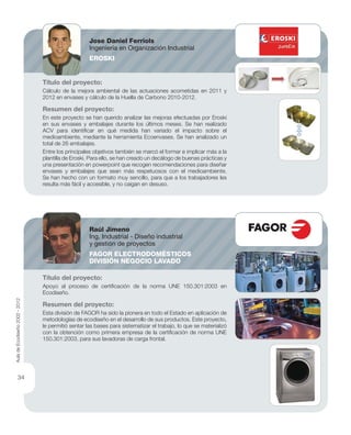 Título del proyecto:
Cálculo de la mejora ambiental de las actuaciones acometidas en 2011 y
2012 en envases y cálculo de la Huella de Carbono 2010-2012.
Resumen del proyecto:
En este proyecto se han querido analizar las mejoras efectuadas por Eroski
en sus envases y embalajes durante los últimos meses. Se han realizado
ACV para identiﬁcar en qué medida han variado el impacto sobre el
medioambiente, mediante la herramienta Ecoenvases. Se han analizado un
total de 26 embalajes.
Entre los principales objetivos también se marcó el formar e implicar más a la
plantilla de Eroski. Para ello, se han creado un decálogo de buenas prácticas y
una presentación en powerpoint que recogen recomendaciones para diseñar
envases y embalajes que sean más respetuosos con el medioambiente.
Se han hecho con un formato muy sencillo, para que a los trabajadores les
resulta más fácil y accesible, y no caigan en desuso.
Título del proyecto:
Apoyo al proceso de certiﬁcación de la norma UNE 150.301:2003 en
Ecodiseño.
Resumen del proyecto:
Esta división de FAGOR ha sido la pionera en todo el Estado en aplicación de
metodologías de ecodiseño en el desarrollo de sus productos. Este proyecto,
le permitió sentar las bases para sistematizar el trabajo, lo que se materializó
con la obtención como primera empresa de la certiﬁcación de norma UNE
150.301:2003, para sus lavadoras de carga frontal.
Jose Daniel Ferriols
Ingeniería en Organización Industrial
EROSKI
Raúl Jimeno
Ing. Industrial - Diseño industrial
y gestión de proyectos
FAGOR ELECTRODOMÉSTICOS
DIVISIÓN NEGOCIO LAVADO
AuladeEcodiseño2002-2012
34
 