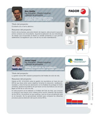 Título del proyecto:
Ecodiseño de un termo eléctrico.
Resumen del proyecto:
Dentro de la empresa, para esta división de negocio, este proyecto supuso el
primer contacto con el ecodiseño. Suponía la aplicación de una metodología
de trabajo que incorporaba al diseño la variable ambiental, lo que permitió
adelantarse a la legislación que a día de hoy se está materializando.
Título del proyecto:
La gestión de los NFU desde la perspectiva del Analisis de ciclo de vida.
Resumen del proyecto:
Debido al RD 1619/2005 sobre la gestión de neumáticos en fuera de uso
(NFUs) que tiene entre varios objetivos fomentar la reducción, reutilización,
reciclado y otras formas de valorización con la ﬁnalidad de proteger el medio
ambiente, aparece el problema de qué hacer con los neumáticos una vez que
llegan al ﬁnal de su ciclo de vida.
En este proyecto se ha realizado un Análisis del Ciclo de Vida, que compara
un producto que incluye como materia prima caucho obtenido del reciclado
de los NFUs y el producto al que sustituye, que es el que actualmente está
en el mercado. Se ha aprovechado también para comparar los diferentes
procesos para la obtención del caucho de los NFUs.
Ibon Vadillo
Ing. Industrial - Diseño industrial
y gestión de proyectos
FAGOR ELECTRODOMÉSTICOS
DIVISIÓN NEGOCIO CONFORT
Javier López
Ing. Industrial - Diseño industrial
y gestión de proyectos
FIDIMA (fundación de investigación,
desarrollo e innovación en medio ambiente)
AuladeEcodiseño2002-2012
35
 