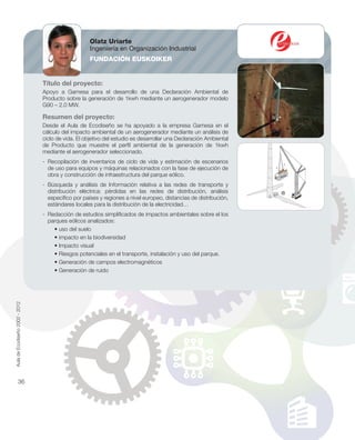 Título del proyecto:
Apoyo a Gamesa para el desarrollo de una Declaración Ambiental de
Producto sobre la generación de 1kwh mediante un aerogenerador modelo
G90 – 2.0 MW.
Resumen del proyecto:
Desde el Aula de Ecodiseño se ha apoyado a la empresa Gamesa en el
cálculo del impacto ambiental de un aerogenerador mediante un análisis de
ciclo de vida. El objetivo del estudio es desarrollar una Declaración Ambiental
de Producto que muestre el perﬁl ambiental de la generación de 1kwh
mediante el aerogenerador seleccionado.
- Recopilación de inventarios de ciclo de vida y estimación de escenarios
de uso para equipos y máquinas relacionados con la fase de ejecución de
obra y construcción de infraestructura del parque eólico.
- Búsqueda y análisis de Información relativa a las redes de transporte y
distribución eléctrica: pérdidas en las redes de distribución, análisis
especíﬁco por países y regiones a nivel europeo, distancias de distribución,
estándares locales para la distribución de la electricidad…
- Redacción de estudios simpliﬁcados de impactos ambientales sobre el los
parques eólicos analizados:
• uso del suelo
• impacto en la biodiversidad
• Impacto visual
• Riesgos potenciales en el transporte, instalación y uso del parque.
• Generación de campos electromagnéticos
• Generación de ruido
Olatz Uriarte
Ingeniería en Organización Industrial
FUNDACIÓN EUSKOIKER
AuladeEcodiseño2002-2012
36
 