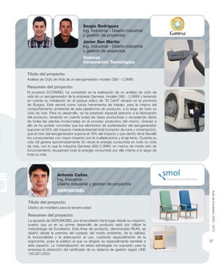 Título del proyecto:
Diseño de mobiliario para la tercera edad.
Resumen del proyecto:
La apuesta de GEROMOBEL por el ecodiseño tiene lugar desde su creación,
puesto que ya en su primer desarrollo de producto optó por utilizar la
metodología de Ecodiseño. Esta línea de producto, denominada IRUKI, se
diseñó desde la premisa del cuidado del medio ambiente, de la calidad,
la funcionalidad y la adecuación al uso, cuidando especialmente de la
ergonomía, pues el público al que va dirigido es especialmente sensible a
este aspecto. La materialización de estas estrategias ha supuesto para la
empresa la obtención del certiﬁcado de su sistema de gestión según UNE
150.301:2003
Título del proyecto:
Análisis de Ciclo de Vida de un aerogenerador modelo G90 – 2.0MW.
Resumen del proyecto:
El proyecto ECOWIND, ha consistido en la realización de un análisis de ciclo de
vida de un aerogenerador de la empresa Gamesa, modelo G90 - 2.0MW y teniendo
en cuenta su instalación en el parque eólico de “El Carril” situado en la provincia
de Burgos. Este servirá como futura herramienta de trabajo, para la mejora del
comportamiento ambiental de esta plataforma de producto, a lo largo de todo su
ciclo de vida. Para su desarrollo, se ha prestado especial atención a la fabricación
del producto, teniendo en cuenta todas las fases productivas y recopilando datos
de todas las plantas involucradas en el proceso productivo del mismo. Gracias a
ello se ha podido concretar que los elementos de sustentación del aerogenerador
suponen el 55% del impacto medioambiental total (conjunto de torre y cimentación),
que el rotor del aerogenerador supone el 16% del impacto y que dentro de la Nacelle
los componentes con mayor impacto son la multiplicadora y el eje lento. Durante su
vida útil genera aproximadamente 50 veces la energía consumida en todo su ciclo
de vida, con lo que la máquina Gamesa G90-2.0MW, en menos de medio año de
funcionamiento recuperará toda la energía consumida por ella misma a lo largo de
toda su vida.
Antonio Cañas
Ing. Industrial -
Diseño industrial y gestión de proyectos
GEROMOBEL
Sergio Rodríguez
Ing. Industrial - Diseño industrial
y gestión de proyectos
Javier San Martín
Ing. Industrial - Diseño industrial
y gestión de proyectos
Gamesa
Corporación Tecnológica
AuladeEcodiseño2002-2012
37
 