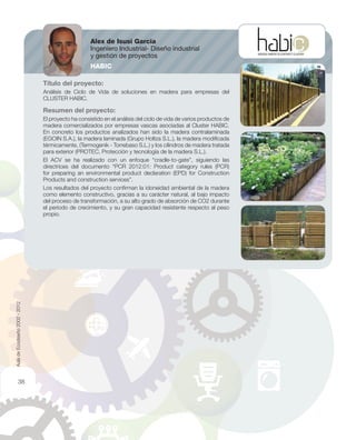 Título del proyecto:
Análisis de Ciclo de Vida de soluciones en madera para empresas del
CLUSTER HABIC.
Resumen del proyecto:
El proyecto ha consistido en el análisis del ciclo de vida de varios productos de
madera comercializados por empresas vascas asociadas al Cluster HABIC.
En concreto los productos analizados han sido la madera contralaminada
(EGOIN S.A.), la madera laminada (Grupo Holtza S.L.), la madera modiﬁcada
térmicamente, (Termogenik - Torrebaso S.L.) y los cilindros de madera tratada
para exterior (PROTEC, Protección y tecnología de la madera S.L.).
El ACV se ha realizado con un enfoque “cradle-to-gate”, siguiendo las
directrices del documento “PCR 2012:01: Product category rules (PCR)
for preparing an environmental product declaration (EPD) for Construction
Products and construction services”.
Los resultados del proyecto conﬁrman la idoneidad ambiental de la madera
como elemento constructivo, gracias a su carácter natural, al bajo impacto
del proceso de transformación, a su alto grado de absorción de CO2 durante
el periodo de crecimiento, y su gran capacidad resistente respecto al peso
propio.
Alex de Isusi García
Ingeniero Industrial- Diseño industrial
y gestión de proyectos
HABIC
AuladeEcodiseño2002-2012
38
 