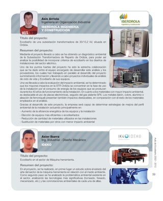 Título del proyecto:
Ecodiseño en el sector de Máquina-herramienta.
Resumen del proyecto:
En el proyecto, se ha realizado, en primer lugar un estudio sobre el estado del
arte del sector de la máquina-herramienta en relación con el medio ambiente.
Como segundo paso se ha analizado la problemática ambiental existente en
el sector, analizando las tecnologías más signiﬁcativas (torneado, fresado,
mecanizado, etc.) y las connotaciones ambientales de cada una de ellas.
Título del proyecto:
Ecodiseño de una subestación transformadora de 30/13,2 kV, situada en
Ordizia.
Resumen del proyecto:
Mediante el proyecto llevado a cabo se ha obtenido un diagnóstico ambiental
de la Subestación Transformadora de Reparto de Ordizia, para poder así
analizar la posibilidad de incorporar criterios de ecodiseño en los diseños de
instalaciones del sector eléctrico.
Uno de los puntos fuertes del proyecto ha sido la estrecha colaboración
que se ha dado entre el equipo encargado de desarrollar este análisis y los
proveedores, los cuales han trabajado en paralelo al desarrollo del proyecto
suministrando información y llevando a cabo proyectos individuales de análisis
de ciclo de vida y Ecodiseño de sus equipos.
Una vez llevada a cabo la evaluación del impacto ambiental, se ha determinado
que los mayores impactos en la STR Ordizia se concentran en la fase de uso
de la instalación por el consumo de energía de los equipos que se producen
durante los 40 años de funcionamiento de la instalación. En cuanto a los materiales con mayor impacto ambiental,
es destacable el uso de placas electrónicas, seguido del gas aislante SF6. Los metales (latón, cobre, aluminio o
aleación de ferroníquel) presentan también impactos destacables, en comparación con el resto de los materiales
empleados en el análisis.
Gracias al desarrollo de este proyecto, la empresa será capaz de determinar estrategias de mejora del perﬁl
ambiental de la instalación actuando principalmente en:
- Aumento de la eﬁciencia energética de los equipos y la instalación
- Elección de equipos más eﬁcientes o ecodiseñados
- Reducción de cantidad de materiales utilizados en las instalaciones
- Sustitución de materiales por otros con menor impacto ambiental
Asier Ibarra
Ing. Industrial - Diseño Mecánico
IDEKO
Asis Arriola
Ingeniería en Organización Industrial
IBERDROLA INGENIERÍA
Y CONSTRUCCIÓN
AuladeEcodiseño2002-2012
39
 