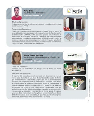 Título del proyecto:
Análisis de ciclo de vida simpliﬁcado de envolvente monobloque de hormigón
prefabricado para PFU-3.
Resumen del proyecto:
Esta actuación está enmarcada en un proyecto PROFIT titulado “Mejora de
la durabilidad de materiales para envolventes de Centros de Transformación”
de Prefabricados UNIBLOK, S.A.”. De forma paralela a la realización de
este análisis de durabilidad, se decidió caracterizar medioambientalmente
las envolventes monobloque producidas por UNIBLOK con el objetivo de
proponer mejoras ambientales que permitan reducir el impacto global de la
envolvente en todo su ciclo de vida sin producir merma en otras características,
como durabilidad, impermeabilidad, funcionalidad…
Título del proyecto:
Desarrollo de una metodología de trabajo para el diseño de stands
ecodiseñados.
Resumen del proyecto:
El objetivo del presente proyecto consistía en desarrollar un manual
interno para el diseño de una línea de stands ecodiseñados, de forma
que pudiera ofertarse a los clientes un producto con un comportamiento
ambiental más sostenible desde un punto de vista ambiental. En el diseño
de nuevos stands de esta línea, la empresa tendrá en consideración la
variable ambiental, realizando la identiﬁcación y evaluación de aspectos
ambientales del producto más signiﬁcativos, garantizando que los
productos cumplen los objetivos de calidad marcados en su producción,
montaje, uso, y reciclado y minimizando de forma global el impacto
generado. Esta metodología se ha aplicado sobre el diseño del Stand
del Gobierno Vasco en la feria GEO2, lo que ha supuesto a la empresa
resultar adjudicataria del concurso celebrado a tal efecto.
Aritz Ortiz
Ing. Industrial – Fabricación
FUNDACIÓN IKERTIA
Maria Teresa Barredo
Ing. Industrial – Diseño Industrial y Gestión de
proyectos
Intermedio Montajes
AuladeEcodiseño2002-2012
41
 