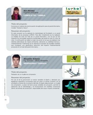 Título del proyecto:
Acciones en materia de ecoinnovación de aplicación para el panel informativo
modelo “Gobierno Vasco”.
Resumen del proyecto:
En este proyecto se ha aplicado la metodología de Ecodiseño a un panel
informativo de la empresa LURKOI. Para ello, inicialmente se ha realizado
un Análisis de Ciclo de Vida de un panel informativo, con el que se han
obtenido los principales aspectos ambientales del panel en todo su ciclo de
vida. A continuación se realizó un plan de acción en el que se analizaron las
distintas alternativas de mejora ambiental, valorando su viabilidad técnica y
medioambiental. Finalmente se ha valorado la inclusión de aquellas medidas
que consiguen una signiﬁcativa reducción del impacto medioambiental
producido en el total del panel informativo.
Título del proyecto:
Rediseño de un muelle de compresión.
Resumen del proyecto:
Por ser el de la automoción un sector sensible al diseño y afectado por
legislación especíﬁca, la empresa optó por tener un primer contacto con el
ecodiseño a través de un proyecto del Aula. El objeto seleccionado, un muelle
de compresión, a pesar de tener pocas variables de actuación, permitió la
aplicación de la metodología y la incorporación de medidas correctoras
dentro de la línea de producción, responsable del mayor impacto ambiental.
Sara Benítez
Ingeniero Industrial
LURKOI A.T.M. / ORBELA
Alexander Ardanza
Ing. Químico – Medio Ambiente
MENDIGUREN Y ZARRAUA
AuladeEcodiseño2002-2012
44
 