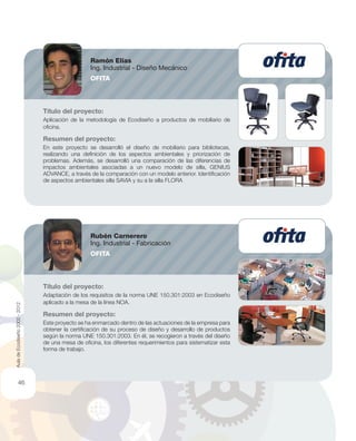 Título del proyecto:
Aplicación de la metodología de Ecodiseño a productos de mobiliario de
oﬁcina.
Resumen del proyecto:
En este proyecto se desarrolló el diseño de mobiliario para bibliotecas,
realizando una deﬁnición de los aspectos ambientales y priorización de
problemas. Además, se desarrolló una comparación de las diferencias de
impactos ambientales asociadas a un nuevo modelo de silla, GENIUS
ADVANCE, a través de la comparación con un modelo anterior. Identiﬁcación
de aspectos ambientales silla SAVIA y su a la silla FLORA
Título del proyecto:
Adaptación de los requisitos de la norma UNE 150.301:2003 en Ecodiseño
aplicado a la mesa de la línea NOA.
Resumen del proyecto:
Este proyecto se ha enmarcado dentro de las actuaciones de la empresa para
obtener la certiﬁcación de su proceso de diseño y desarrollo de productos
según la norma UNE 150.301:2003. En él, se recogieron a través del diseño
de una mesa de oﬁcina, los diferentes requerimientos para sistematizar esta
forma de trabajo.
Ramón Elías
Ing. Industrial - Diseño Mecánico
OFITA
Rubén Carnerero
Ing. Industrial - Fabricación
OFITA
AuladeEcodiseño2002-2012
46
 