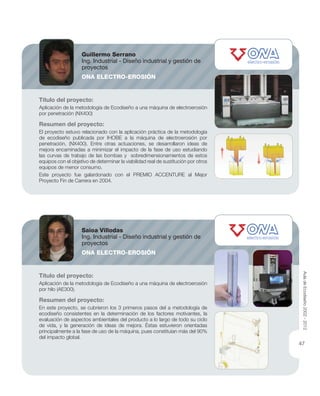 Título del proyecto:
Aplicación de la metodología de Ecodiseño a una máquina de electroerosión
por penetración (NX400)
Resumen del proyecto:
El proyecto estuvo relacionado con la aplicación práctica de la metodología
de ecodiseño publicada por IHOBE a la máquina de electroerosión por
penetración, (NX400). Entre otras actuaciones, se desarrollaron ideas de
mejora encaminadas a minimizar el impacto de la fase de uso estudiando
las curvas de trabajo de las bombas y sobredimensionamientos de estos
equipos con el objetivo de determinar la viabilidad real de sustitución por otros
equipos de menor consumo.
Este proyecto fue galardonado con el PREMIO ACCENTURE al Mejor
Proyecto Fin de Carrera en 2004.
Título del proyecto:
Aplicación de la metodología de Ecodiseño a una máquina de electroerosión
por hilo (AE300).
Resumen del proyecto:
En este proyecto, se cubrieron los 3 primeros pasos del a metodología de
ecodiseño consistentes en la determinación de los factores motivantes, la
evaluación de aspectos ambientales del producto a lo largo de todo su ciclo
de vida, y la generación de ideas de mejora. Éstas estuvieron orientadas
principalmente a la fase de uso de la máquina, pues constituían más del 90%
del impacto global.
Guillermo Serrano
Ing. Industrial - Diseño industrial y gestión de
proyectos
ONA ELECTRO-EROSIÓN
Saioa Villodas
Ing. Industrial - Diseño industrial y gestión de
proyectos
ONA ELECTRO-EROSIÓN
AuladeEcodiseño2002-2012
47
 