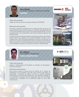 Título del proyecto:
Análisis de Ciclo de Vida de una prensa hidráulica en ONAPRES
Resumen del proyecto:
El proyecto consistía en la realización de un Análisis del Ciclo de Vida de una
prensa hidráulica. Este proyecto se sitúa en el contexto de la elaboración de
una guía de ecodiseño para el sector de la máquina herramienta, de modo
que este sector se vaya anticipando a las futuras medidas de ejecución de
la Directiva EuP.
El objetivo de dicho estudio era esclarecer qué fases del ciclo de vida conllevan
mayor impacto en el diseño de una prensa hidráulica. Se obtuvo como
resultado que un 98% del impacto generado por la prensa correspondía a su
fase de uso, de modo que las ideas de mejora se centraron en este aspecto.
Gracias a este ACV, en próximos diseños de prensas hidráulicas se podrán
tomar medidas de acuerdo a la reducción del impacto medioambiental.
Título del proyecto:
Análisis e implementación del Ecodiseño en el Mueso de Arqueología y
Prehistoria de Bizkaia.
Resumen del proyecto:
Este proyecto supuso la primera toma de contacto de un Estudio de
Arquitectura con el Ecodiseño, fruto del cual el proyecto del Museo de
Arqueología y Prehistoria de Bizkaia, incorporó la variable ambiental
dentro de la toma de decisiones del proyecto. Tras analizar la viabilidad de
la metodología, la empresa optó por sistematizar esta forma de trabajo,
contando en la actualidad con la certiﬁcación según la norma UNE
150.301:2003.
Asier Allende
Ing. Técnico Industrial – Electrónica Industrial
ONAPRES
Iker Añíbarro
Ing. Industrial - Construcción
ONEKA ARQUITECTURA
AuladeEcodiseño2002-2012
48
 