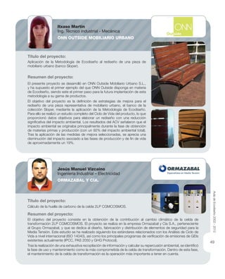 Título del proyecto:
Aplicación de la Metodología de Ecodiseño al rediseño de una pieza de
mobiliario urbano (banco Sloper).
Resumen del proyecto:
El presente proyecto se desarrolló en ONN Outside Mobiliario Urbano S.L.,
y ha supuesto el primer ejemplo del que ONN Outside disponga en materia
de Ecodiseño, siendo este el primer paso para la futura implantación de esta
metodología a su gama de productos.
El objetivo del proyecto es la deﬁnición de estrategias de mejora para el
rediseño de una pieza representativa de mobiliario urbano, el banco de la
colección Sloper, mediante la aplicación de la Metodología de Ecodiseño.
Para ello se realizó un estudio completo del Ciclo de Vida del producto, lo que
proporcionó datos objetivos para elaborar un rediseño con una reducción
signiﬁcativa del impacto ambiental. Los resultados del ACV señalaron que el
impacto ambiental se originaba principalmente durante la fase de obtención
de materias primas y producción (con un 92% del impacto ambiental total).
Tras la aplicación de las medidas de mejora seleccionadas, se aprecia una
disminución del impacto asociado a las fases de producción y de ﬁn de vida
de aproximadamente un 19%.
Título del proyecto:
Cálculo de la huella de carbono de la celda 2LP CGMCOSMOS.
Resumen del proyecto:
El objetivo del proyecto consiste en la obtención de la contribución al cambio climático de la celda de
transformación 2LP CGMCOSMOS. El proyecto se realiza en la empresa Ormazabal y Cía S.A., perteneciente
al Grupo Ormazabal, y que se dedica al diseño, fabricación y distribución de elementos de seguridad para la
Media Tensión. Este estudio se ha realizado siguiendo los estándares relacionados con los Análisis de Ciclo de
Vida a nivel internacional (ISO 14040), así como los principales programas de veriﬁcación de emisiones de GEIs
existentes actualmente (IPCC, PAS 2050 y GHG Protocol).
Tras la realización de una exhaustiva recopilación de información y calcular su repercusión ambiental, se identiﬁcó
la fase de uso y mantenimiento como la más comprometida de la celda de transformación. Dentro de esta fase,
el mantenimiento de la celda de transformación es la operación más importante a tener en cuenta.
Itxaso Martín
Ing. Técnico industrial - Mecánica
ONN OUTSIDE MOBILIARIO URBANO
Jesús Manuel Vizcaíno
Ingeniería Industrial – Electricidad
ORMAZABAL Y CÍA.
AuladeEcodiseño2002-2012
49
 