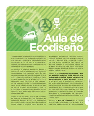 5
Tradicionalmente la industria había considerado que
el modo de introducir la variable medioambiental en
su actividad era, primeramente, mediante las políticas
tradicionales de ﬁn de tubo y, posteriormente,
mediante prácticas de minimización y prevención de
residuos en el proceso productivo.
Sin embargo, la evolución del mercado europeo y
mundial, así como el desarrollo de nueva legislación
medioambiental y las demandas cada vez más
exigentes del cliente ﬁnal, estaban obligando ya en el
año 2002 a la integración del factor ambiental como
un factor empresarial más en el diseño de productos
industriales. Y esta integración se hacía necesaria,
no sólo durante el proceso productivo propiamente
dicho, sino a lo largo de todas las etapas del ciclo
de vida del producto, desde la producción de los
componentes y materias primas necesarias para su
obtención, hasta la eliminación del producto una vez
que es desechado.
Surgía así el ecodiseño, técnica que considera
los aspectos ambientales en todas las etapas del
proceso de desarrollo de productos, esforzándose
por conseguir productos con el impacto ambiental
mínimo posible. El Programa Marco Ambiental de
la Comunidad Autónoma del País Vasco (CAPV) -
Estrategia Ambiental Vasca de Desarrollo Sostenible
2002-2020 aprobada en el Consejo de Gobierno
Vasco de fecha 4 de junio de 2002, recogía los
principios, objetivos y compromisos básicos de
la política ambiental del País Vasco. Entre estos
objetivos ﬁguraba el de incitar al mercado a actuar a
favor del medio ambiente.
Para ello, se ﬁjó el objetivo de impulsar en la CAPV
una estrategia integrada sobre producto que
estableciese incentivos a favor de productos
respetuosos con el medio ambiente. Con este
ﬁn, en el año 2006 se estableció un compromiso
con 40 empresas vascas para que comenzasen a
utilizar criterios de ecodiseño en la fabricación de
sus productos, y un compromiso de aumentar esta
cifra hasta las 200 empresas para el año 2012. Este
compromiso implicaba la necesidad de desarrollar
herramientas e infraestructuras que permitieran
introducir y facilitar la aplicación del ecodiseño en la
industria vasca.
Así nació el Aula de Ecodiseño en la Escuela
Técnica Superior de Ingeniería (ETSI) de Bilbao, de la
mano de la Sociedad Pública de Gestión Ambiental
Aula de
Ecodiseño
AuladeEcodiseño2002-2012
 