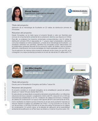 Título del proyecto:
Aplicación de la metodología de Ecodiseño en 22 celdas de distribución primaria de
Ormazabal.
Resumen del proyecto:
Desde Ormazabal, se ha dado apoyo al proyecto llevado a cabo por Iberdrola para
conocer el comportamiento ambiental de la subestación eléctrica que dispone en Ordizia.
Para ello, se analizaron los impactos ambientales correspondientes a las 22 celdas de
distribución primaria CPG_0 (agrupadas en 11 grupos según propiedades y elementos
comunes) instalados en dicha subestación, a través de la metodología de Ecodiseño. Los
resultados obtenidos han permitido, identiﬁcar los principales puntos relacionados con
la problemática ambiental derivada de los productos objeto de análisis, para la posterior
deﬁnición e identiﬁcación de futuras estrategias de mejora aplicables sobre los mismos.
Tras la aplicación de mejoras sobre el sistema de llenado de las cubas con gas SF6, se ha
conseguido una mejora ambiental promedio en el ciclo de vida de las 22 celdas del 6-7%.
Título del proyecto:
Estudio para la Rehabilitación Energética del Ediﬁcio Txabarri 69.
Resumen del proyecto:
El proyecto consiste en el estudio energético de la rehabilitación parcial del ediﬁcio
situado en Txabarri 69 para Sestao Berri 2010.
En este estudio se desarrolla la comparativa del estado actual del ediﬁcio con diferentes
soluciones técnicas a adoptar: cumplimiento mínimo del CTE, reducción en un 25% las
transmitancias establecidas en el CTE, instalación de caldera de biomasa y instalación
de caldera de condensación con apoyo solar (aporte del 50% de la demanda de ACS).
Como resultados se obtiene que las emisiones en el caso de la evolvente mejorada se
reducen respecto al ediﬁcio sin rehabilitar de 27420,1 a 0 Kg CO2/año en el caso de
uso de biomasa y a 9075Kg CO2/año en el caso de sustituir la biomasa por la caldera
de condensación. En ambos casos, en la etiqueta de caliﬁcación de la sostenibilidad
ambiental de la ediﬁcación en el País Vasco se obtiene un total de 43 puntos sobre 100.
Sharay Zamora
Ingeniería en Organizacion industrial
ORMAZABAL Y CÍA.
Jon Mikel Angoitia
Ingeniería Industrial –Construcción
SESTAO BERRI 2010
AuladeEcodiseño2002-2012
50
 
