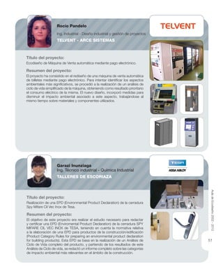 Título del proyecto:
Ecodiseño de Máquina de Venta automática mediante pago electrónico.
Resumen del proyecto:
El proyecto ha consistido en el rediseño de una máquina de venta automática
de billetes mediante pago electrónico. Para intentar identiﬁcar los aspectos
ambientales más signiﬁcativos, se procedió a la realización de un análisis de
ciclo de vida simpliﬁcado de la máquina, obteniendo como resultado prioritario
el consumo eléctrico de la misma. El nuevo diseño, incorporó medidas para
disminuir el impacto ambiental asociado a este aspecto, trabajándose al
mismo tiempo sobre materiales y componentes utilizados.
Título del proyecto:
Realización de una EPD (Environmental Product Declaration) de la cerradura
Spy Mifare Cil Vec Inox de Tesa.
Resumen del proyecto:
El objetivo de este proyecto era realizar el estudio necesario para redactar
y certiﬁcar una EPD (Enviromental Product Declaration) de la cerradura SPY
MIFARE CIL VEC INOX de TESA, teniendo en cuenta la normativa relativa
a la elaboración de una EPD para productos de la construcción/ediﬁcación
(Product Category Rules for preparing an environmental product declaration
for building products). Esta EPD se basa en la realización de un Análisis de
Ciclo de Vida completo del producto, y partiendo de los resultados de este
Análisis de Ciclo de vida, se redactó un informe completo sobre las categorías
de impacto ambiental más relevantes en el ámbito de la construcción.
Rocío Pandelo
Ing. Industrial - Diseño industrial y gestión de proyectos
TELVENT - ARCE SISTEMAS
Garazi Inunziaga
Ing. Técnico industrial - Química Industrial
TALLERES DE ESCORIAZA
AuladeEcodiseño2002-2012
51
 