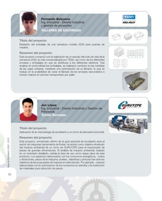 Título del proyecto:
Rediseño del embalaje de una cerradura modelo 2030 para puertas de
madera.
Resumen del proyecto:
Este proyecto comenzó con la realización de un estudio del ciclo de vida de la
cerradura 2030, la más comercializada por TESA, así como de los diferentes
envases y embalajes en que se distribuye a los diferentes destinos. Tras
analizar en profundidad los embalajes, se realizaron cambios en las medidas
de las cajas unitarias, mediante una optimización de su llenado, lo que se
tradujo en la posibilidad de variar el llenado de los envases secundarios e
incluso mejorar el volumen transportado por palet.
Título del proyecto:
Aplicación de la metodología de ecodiseño a un torno de bancada horizontal.
Resumen del proyecto:
Este proyecto, enmarcado dentro de la guía sectorial de ecodiseño para el
sector de máquinas herramienta de Ihobe, ha tenido como objetivo el estudio
del impacto ambiental de un torno de GURUTZPE para el mecanizado de
piezas de grandes dimensiones. El análisis de impacto ambiental, basado
en un inventario detallado, señala la fase de uso como etapa clave de este
producto. Los aspectos relacionados con los consumos energéticos, ruidos
y vibraciones, pesos de la máquina, aceites, taladrinas y pinturas han sido los
objetivos de las propuestas de mejoras en este estudio. Por ejemplo, mejoras
relacionadas con la optimización de los consumos en standby o la sustitución
de materiales para reducción de pesos.
Fernando Belzunce
Ing. Industrial - Diseño industrial
y gestión de proyectos
TALLERES DE ESCORIAZA
Jon López
Ing. Industrial - Diseño Industrial y Gestión de
Proyectos
Tornos Gurutzpe
AuladeEcodiseño2002-2012
52
 