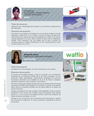 Título del proyecto:
Aplicación de la metodología del Ecodiseño a una cerradura multipuntos de
alta seguridad.
Resumen del proyecto:
El proyecto ha consistido en el rediseño de una cerradura multipunto de alta
seguridad, modelo 2510, con 2 vueltas y 3 puntos de cierre. Se seleccionó
este producto por tratarse del más comercializado por UCEM, por lo que las
mejoras aplicadas en el nuevo diseño tendrán el mayor efecto multiplicador
posible. Como resultados, hay que señalar que el nuevo concepto de
cerradura reduce su impacto ambiental en un 25%, disminuyendo su coste
al mismo tiempo en un 20%.
Título del proyecto:
Ecodiseño de un Kit Energético de control domótico de una vivienda.
Resumen del proyecto:
El proyecto de Ecodiseño llevado a cabo ha consistido en la comparación
ambiental de los prototipos iniciales del kit de ahorro energético con los
productos ﬁnales desarrollados, determinando estrategias de reducción
del impacto ambiental con la ﬁnalidad de ver el % de mejora conseguido
mediante la aplicación de las medidas y el ecodiseño.
El motivo principal para realizar este estudio es el de obtener información para
demostrar que Wattio está trabajando en ecodiseño y también el de obtener
datos sobre los productos actuales que se pueda utilizar en el diseño de
futuros productos.
Gracias a la aplicación de estas medidas, el Kit rediseñado tiene un impacto
ambiental un 16% menor que el diseño inicial del prototipo. Esto permite
ahorrar un 17% el consumo de materias primas y reducir las emisiones de
Gases de efecto invernadero un 3,5%.
Además el uso de este tipo de kit domóticos de monitorización y gestión
de consumos se traduce en un ahorro económico importante de cara al
consumidor.
Lorea Navea
Ing. Industrial - Diseño industrial
y Gestión de Proyectos
UCEM
Amaya De Arcos
Ingeniería en Organización Industrial
WATTIOCORP
AuladeEcodiseño2002-2012
54
 