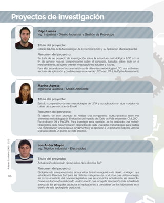 Proyectos de investigación
Iñigo Lamas
Ing. Industrial - Diseño Industrial y Gestión de Proyectos
Título del proyecto:
Estado del Arte de la Metodología Life Cycle Cost (LCC) y su Aplicación Medioambiental.
Resumen del proyecto:
Se trata de un proyecto de investigación sobre la estructura metodológica LCC con el
ﬁn de generar nuevas comprensiones sobre el concepto, basadas sobre todo en el
medioambiente, así como orientar investigaciones actuales y futuras.
Para ello, se analizaron las características de diferentes metodologías LCC, sus softwares,
sectores de aplicación y posibles mejoras aunando LCC con LCA (Life Cycle Assessment).
Marina Acosta
Ingeniería Química – Medio Ambiente
Título del proyecto:
Estudio comparativo de tres metodologías de LCIA y su aplicación en dos modelos de
bolsas de supermercado de Eroski
Resumen del proyecto:
El objetivo de este proyecto es realizar una comparativa teórico-práctica entre tres
diferentes metodologías de Evaluación de Impacto del Ciclo de Vida existentes: CML2001,
Eco-indicator 99 y ReCiPe. Para investigar esta cuestión, se ha realizado una revisión
bibliográﬁca de la documentación disponible de cada una de las metodologías para realizar
una comparación teórica de sus fundamentos y se aplicaron a un producto real para veriﬁcar
el análisis desde un punto de vista práctico.
Jon Ander Mayor
Ing. Técnico industrial - Electricidad
Título del proyecto:
Actualización del estado de requisitos de la directiva EuP
Resumen del proyecto:
El objetivo de este proyecto ha sido analizar tanto los requisitos de diseño ecológico que
establece la Directiva EuP para las distintas categorías de productos que utilizan energía,
así como el estado del proceso legislativo que se encuentra actualmente en desarrollo.
Como resultado se ha elaborado un documento que recoge la información más actualizada
acerca de los principales aspectos e implicaciones a considerar por los fabricantes en el
diseño de esta tipología de productos.
AuladeEcodiseño2002-2012
56
 