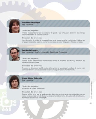 Dorleta Ertzibengoa
Ing. Industrial
Título del proyecto:
Análisis medioambiental de los sectores de papel y de vehículos y deﬁnición de criterios
medioambientales en compras públicas
Resumen del proyecto:
Con el objetivo de facilitar la compra pública verde por parte de las Instituciones Públicas, se
analizaron dos de los sectores prioritarios como son el sector del papel y el de los vehículos.
Iker De la Fuente
Ing. Industrial - Diseño industrial y Gestión de Proyectos
Título del proyecto:
Análisis de las adquisiciones empresariales verdes de mobiliario de oﬁcina y desarrollo de
herramientas de consulta
Resumen del proyecto:
Proyecto en el que se analizó la problemática ambiental asociada al mobiliario de oﬁcina, y se
deﬁnieron criterios para su aplicación en concursos públicos de amueblamiento.
Koldo Aimar Colorado
Ing. Industrial
Título del proyecto:
Ecodiseño de locales comerciales
Resumen del proyecto:
Estudio teórico en el que se analizaron los diferentes condicionamientos ambientales que se
deben considerar a la hora de diseñar un local comercial, como los derivados de la climatización,
iluminación o acabados, por ejemplo.
AuladeEcodiseño2002-2012
59
 