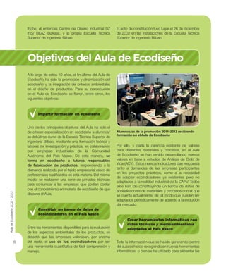 6
Ihobe, el entonces Centro de Diseño Industrial DZ
(hoy BEAZ Bizkaia), y la propia Escuela Técnica
Superior de Ingeniería Bilbao.
El acto de constitución tuvo lugar el 26 de diciembre
de 2002 en las instalaciones de la Escuela Técnica
Superior de Ingeniería Bilbao.
Objetivos del Aula de Ecodiseño
A lo largo de estos 10 años, el ﬁn último del Aula de
Ecodiseño ha sido la promoción y dinamización del
ecodiseño y la integración de criterios ambientales
en el diseño de productos. Para su consecución
en el Aula de Ecodiseño se ﬁjaron, entre otros, los
siguientes objetivos:
Impartir formación en ecodiseño
Uno de los principales objetivos del Aula ha sido el
de ofrecer especialización en ecodiseño a alumnos/
as del último curso de la Escuela Técnica Superior de
Ingeniería Bilbao, mediante una formación teórica y
labores de investigación y práctica, en colaboración
con empresas industriales de la Comunidad
Autónoma del País Vasco. De esta manera, se
forma en ecodiseño a futuros responsables
de fabricación de productos, respondiendo a la
demanda realizada por el tejido empresarial vasco de
profesionales cualiﬁcados en esta materia. Del mismo
modo, se realizaron una serie de jornadas técnicas
para comunicar a las empresas que podían contar
con el conocimiento en materia de ecodiseño de que
dispone el Aula.
Constituir un banco de datos de
ecoindicadores en el País Vasco
Entre las herramientas disponibles para la evaluación
de los aspectos ambientales de los productos, se
detectó que las empresas valoraban, por encima
del resto, el uso de los ecoindicadores por ser
una herramienta cuantitativa de fácil comprensión y
manejo.
Alumnos/as de la promoción 2011-2012 recibiendo
formación en el Aula de Ecodiseño
Por ello, y dada la carencia existente de valores
para diferentes materiales y procesos, en el Aula
de Ecodiseño se han venido desarrollando nuevos
valores en base a estudios de Análisis de Ciclo de
Vida (ACV). Estos nuevos indicadores dan respuesta
tanto a demandas de las empresas participantes
en los proyectos prácticos, como a la necesidad
de adaptar ecoindicadores ya existentes pero no
adaptados a la realidad industrial de la CAPV. Todos
ellos han ido constituyendo un banco de datos de
ecoindicadores de materiales y procesos con el que
se cuenta actualmente, de tal modo que pueden ser
adaptados periódicamente de acuerdo a la evolución
del mercado.
Crear herramientas informáticas con
datos técnicos y medioambientales
adaptados al País Vasco
Toda la información que se ha ido generando dentro
del aula se ha ido recogiendo en nuevas herramientas
informáticas, o bien se ha utilizado para alimentar las
AuladeEcodiseño2002-2012
 