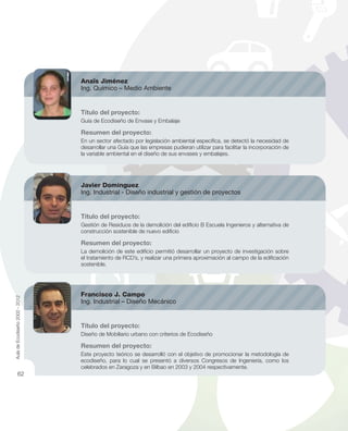Anaïs Jiménez
Ing. Químico – Medio Ambiente
Título del proyecto:
Guía de Ecodiseño de Envase y Embalaje
Resumen del proyecto:
En un sector afectado por legislación ambiental especíﬁca, se detectó la necesidad de
desarrollar una Guía que las empresas pudieran utilizar para facilitar la incorporación de
la variable ambiental en el diseño de sus envases y embalajes.
Javier Domínguez
Ing. Industrial - Diseño industrial y gestión de proyectos
Título del proyecto:
Gestión de Residuos de la demolición del ediﬁcio B Escuela Ingenieros y alternativa de
construcción sostenible de nuevo ediﬁcio
Resumen del proyecto:
La demolición de este ediﬁcio permitió desarrollar un proyecto de investigación sobre
el tratamiento de RCD’s, y realizar una primera aproximación al campo de la ediﬁcación
sostenible.
Francisco J. Campo
Ing. Industrial – Diseño Mecánico
Título del proyecto:
Diseño de Mobiliario urbano con criterios de Ecodiseño
Resumen del proyecto:
Este proyecto teórico se desarrolló con el objetivo de promocionar la metodología de
ecodiseño, para lo cual se presentó a diversos Congresos de Ingeniería, como los
celebrados en Zaragoza y en Bilbao en 2003 y 2004 respectivamente.
AuladeEcodiseño2002-2012
62
 