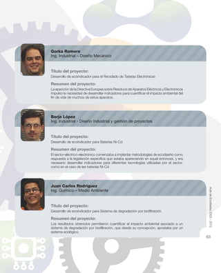 Gorka Romero
Ing. Industrial – Diseño Mecánico
Título del proyecto:
Desarrollo de ecoindicador para el Reciclado de Tarjetas Electrónicas
Resumen del proyecto:
La aparición de la Directiva Europea sobre Residuos de Aparatos Eléctricos y Electrónicos
impulso la necesidad de desarrollar indicadores para cuantiﬁcar el impacto ambiental del
ﬁn de vida de muchos de estos aparatos.
Borja López
Ing. Industrial - Diseño industrial y gestión de proyectos
Título del proyecto:
Desarrollo de ecoindicador para Baterías Ni-Cd
Resumen del proyecto:
El sector eléctrico-electrónico comenzaba a implantar metodologías de ecodiseño como
respuesta a la legislación especíﬁca que estaba apareciendo en aquel entonces, y era
necesario desarrollar indicadores para diferentes tecnologías utilizadas por el sector,
como en el caso de las baterías Ni-Cd
Juan Carlos Rodríguez
Ing. Químico – Medio Ambiente
Título del proyecto:
Desarrollo de ecoindicador para Sistema de degradación por bioﬁltración
Resumen del proyecto:
Los resultados obtenidos permitieron cuantiﬁcar el impacto ambiental asociado a un
sistema de degradación por bioﬁltración, que desde su concepción, apostaba por un
sistema ecológico.
AuladeEcodiseño2002-2012
63
 