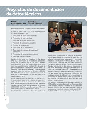 Durante el curso 2003 - 2004 se desarrollaron los
siguientes ecoindicadores:
1 Producción de resina epoxi bromada
2 Producción de resina fenólica
3 Reciclado de tarjetas electrónicas
4 Reciclado de baterías níquel cadmio
5 Proceso de estampación
6 Producción de un amortiguador
7 Tratamiento de residuos de construcción y
demolición
8 Producción de tableros de aglomerado
9 Reciclado mecánico de pet
La elección de estos ecoindicadores no fue al azar,
sino que responden a necesidades detectadas
dentro de la industria vasca. Los cuatro primeros
ecoindicadores de la lista están relacionados tanto
con la producción como posterior ﬁn de vida de
productos eléctricos y electrónicos. Estos, tenían una
cada vez más exigente legislación medioambiental,
pudiendo citar por ejemplo la Directiva 2002/96/
CE del Parlamento Europeo y del Consejo de 27 de
enero de 2003 sobre residuos de aparatos eléctricos
y electrónicos (RAEE).
Los ecoindicadores marcados con los números 5 y
6, están relacionados con la industria del automóvil y
de sus componentes, de gran auge en el País Vasco.
Este sector, también contaba con nueva legislación
medioambiental, como es el caso de la Directiva
2000/53/CE del Parlamento Europeo y del Consejo
relativa a los vehículos al ﬁnal de su vida útil.
La elección del ecoindicador nº 7 sobre residuos de
Resumen de los proyectos desarrollados:
Curso 2002-2003
Desarrollado por Trabajo conjunto
construcción y demolición se basó en la necesidad
de disponer de información ambiental sobre el ﬁn de
vida de los residuos de construcción y demolición
adaptada a la situación de Bizkaia, donde existe una
planta para el tratamiento de este tipo de residuos.
Hay que señalar además que el sector de la ediﬁcación
ﬁguraba como uno de los sectores prioritarios de
actuación dentro de la Estrategia Ambiental Vasca de
Desarrollo Sostenible 2002-2020 del Gobierno Vasco.
Respecto al ecoindicador de tableros de aglomerados,
hay que señalar que la industria del mueble fue una
de las pioneras en la utilización de la metodología de
Ecodiseño en el País Vasco, por lo que es una de
las máximas demandantes de ecoindicadores para
aplicar a sus productos.
Por último, el ecoindicador de reciclado mecánico de
PET, está fuertemente relacionado con la problemática
de la recogida selectiva y posterior ﬁn de vida de los
envases, campo muy afectado, desde el punto de
vista de la generación de residuos, por la Ley 11/1997,
de 24 de abril, de Envases y Residuos de Envases.
Proyectos de documentación
de datos técnicos
AuladeEcodiseño2002-2012
64
 