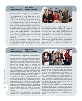 Desde su creación, uno de los objetivos del Aula de
Ecodiseño ha sido la realización de proyectos de
documentación de datos técnicos, de forma que se
mejoren y desarrollen herramientas de información
ambiental que después puedan ser utilizadas por
todas aquellas empresas interesadas en trabajar en
Ecodiseño. Si bien los primeros años se optó por
el desarrollo de ecoindicadores, la magnitud de un
proyecto de este tipo y las limitaciones existentes a
la hora de acceder a información veraz, hicieron que
se haya tomase la decisión de abordar proyectos de
documentación de datos técnicos de otra índole.
En relación con esto, se ha desarrollado una
herramienta de intercambio de información ambiental
de producto, albergada en el portal de Internet www.
productosostenible.net. En ella se recogen todas
aquellas informaciones que pudieran ser de utilidad a
los agentes relacionados con la oferta y demanda de
productos con un mejor comportamiento ambiental,
desde empresas fabricantes, hasta consumidores,
pasando por suministradores y Administraciones
Públicas.
Por ello, este curso académico, así como los
siguientes, se ha decidido que los proyectos de
Desde experiencia de años anteriores, el curso
2005-2006 se decidió modiﬁcar la temática de los
proyectos de documentación de datos técnicos,
por lo que no se han realizado ecoindicadores. El
motivo de este cambió ha sido la imposibilidad de
acceder a datos veraces cuando no se cuenta con
el apoyo de una empresa industrial que los facilite, y
que pueda realizar una labor de tracción sobre sus
proveedores para que estos también colaboren. Por
tanto, se condicionó la elaboración de este tipo de
proyectos a la petición expresa por parte de alguna
de las empresas en las que se estaban desarrollando
proyectos, y que asumiese el compromiso de facilitar
cuanta información fuese necesaria y estuviese a su
disposición.
Ante la falta de peticiones para el desarrollo de
ecoindicadores, se analizaron las carencias que tenían
las herramientas software de que dispone el Aula
de Ecodiseño, y se optó por completar y actualizar
Resumen de los proyectos desarrollados:
Resumen de los proyectos desarrollados:
Curso 2006-2007
Desarrollado por Trabajo conjunto
Curso 2005-2006
Desarrollado por Trabajo conjunto
documentación de datos técnicos vayan orientados
a alimentar esta herramienta. La sistemática de
trabajo ha sido la deﬁnición de criterios de diseño
a partir de las especiﬁcaciones recogidas en los
sistemas de certiﬁcación ambiental de producto
tipo I (Ecoetiquetas). Por ello, una vez asignados los
alumnos a sus respectivos proyectos de ﬁn de carrera,
se ha sectorizado el trabajo de documentación con el
ﬁn de que el trabajo desarrollado para la alimentación
del portal web sirviera también como fuente de
información para sus proyectos.
Este trabajo se ha desarrollado durante los 6 meses
de proyectos (de forma coordinada con el Aula de
Ecodiseño de Mondragón), habiéndose alimentado el
portal con más de 200 nuevas ﬁchas de información,
consiguiendo pasar de 3 sectores activos en el
momento de su lanzamiento a 10 a la ﬁnalización del
curso.
la información recogida en IDEMAT 2001. Por un
lado, existían numerosas características técnicas en
diversos materiales sin información, y por otro lado,
algunas de ellas, como el precio, estaban desfasadas
en el tiempo y obtenidas en base a proveedores
holandeses en el momento de desarrollar la
herramienta.
Se ha ido recopilando parte de la información necesaria
para actualizar la herramienta, aunque hay que señalar
que no se ha podido ﬁnalizar el proyecto, por lo que
se plantea seguir con esta línea de actuación para
futuros cursos.
AuladeEcodiseño2002-2012
66
 