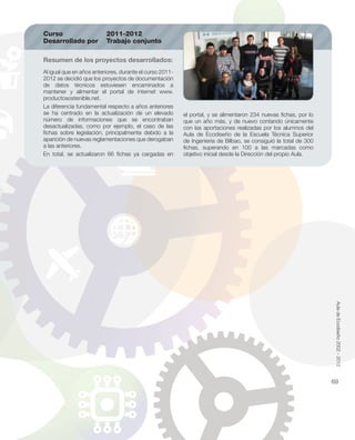 Al igual que en años anteriores, durante el curso 2011-
2012 se decidió que los proyectos de documentación
de datos técnicos estuviesen encaminados a
mantener y alimentar el portal de internet www.
productosostenible.net.
La diferencia fundamental respecto a años anteriores
se ha centrado en la actualización de un elevado
número de informaciones que se encontraban
desactualizadas, como por ejemplo, el caso de las
ﬁchas sobre legislación, principalmente debido a la
aparición de nuevas reglamentaciones que derogaban
a las anteriores.
En total, se actualizaron 66 ﬁchas ya cargadas en
Resumen de los proyectos desarrollados:
Curso 2011-2012
Desarrollado por Trabajo conjunto
el portal, y se alimentaron 234 nuevas ﬁchas, por lo
que un año más, y de nuevo contando únicamente
con las aportaciones realizadas por los alumnos del
Aula de Ecodiseño de la Escuela Técnica Superior
de Ingeniería de Bilbao, se consiguió la total de 300
ﬁchas, superando en 100 a las marcadas como
objetivo inicial desde la Dirección del propio Aula.
AuladeEcodiseño2002-2012
69
 