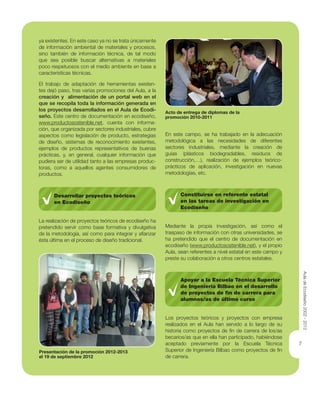7
ya existentes. En este caso ya no se trata únicamente
de información ambiental de materiales y procesos,
sino también de información técnica, de tal modo
que sea posible buscar alternativas a materiales
poco respetuosos con el medio ambiente en base a
características técnicas.
El trabajo de adaptación de herramientas existen-
tes dejó paso, tras varias promociones del Aula, a la
creación y alimentación de un portal web en el
que se recopila toda la información generada en
los proyectos desarrollados en el Aula de Ecodi-
seño. Este centro de documentación en ecodiseño,
www.productosostenible.net, cuenta con informa-
ción, que organizada por sectores industriales, cubre
aspectos como legislación de producto, estrategias
de diseño, sistemas de reconocimiento existentes,
ejemplos de productos representativos de buenas
prácticas, y, en general, cualquier información que
pudiera ser de utilidad tanto a las empresas produc-
toras, como a aquellos agentes consumidores de
productos.
Desarrollar proyectos teóricos
en Ecodiseño
La realización de proyectos teóricos de ecodiseño ha
pretendido servir como base formativa y divulgativa
de la metodología, así como para integrar y aﬁanzar
ésta última en el proceso de diseño tradicional.
En este campo, se ha trabajado en la adecuación
metodológica a las necesidades de diferentes
sectores industriales, mediante la creación de
guías (plásticos biodegradables, residuos de
construcción,…), realización de ejemplos teórico-
prácticos de aplicación, investigación en nuevas
metodologías, etc.
Constituirse en referente estatal
en las tareas de investigación en
Ecodiseño
Mediante la propia investigación, así como el
traspaso de información con otras universidades, se
ha pretendido que el centro de documentación en
ecodiseño (www.productosostenible.net), y el propio
Aula, sean referentes a nivel estatal en este campo y
preste su colaboración a otros centros estatales.
Apoyar a la Escuela Técnica Superior
de Ingeniería Bilbao en el desarrollo
de proyectos de ﬁn de carrera para
alumnos/as de último curso
Los proyectos teóricos y proyectos con empresa
realizados en el Aula han servido a lo largo de su
historia como proyectos de ﬁn de carrera de los/as
becarios/as que en ella han participado, habiéndose
aceptado previamente por la Escuela Técnica
Superior de Ingeniería Bilbao como proyectos de ﬁn
de carrera.
Presentación de la promoción 2012-2013
el 19 de septiembre 2012
Acto de entrega de diplomas de la
promoción 2010-2011
AuladeEcodiseño2002-2012
 