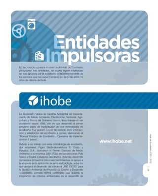 Entidades
Impulsoras
EEEE
ImIImImm
EE
9
www.ihobe.net
En la creación y puesta en marcha del Aula de Ecodiseño
participaron tres entidades, las cuales siguen implicadas
en esta apuesta por el ecodiseño independientemente de
los cambios que han experimentado a lo largo de estos 10
años de historia del Aula.
La Sociedad Pública de Gestión Ambiental del Departa-
mento de Medio Ambiente, Planiﬁcación Territorial, Agri-
cultura y Pesca del Gobierno Vasco, lleva trabajando en
ecodiseño desde 1999, año en que desarrolló el primer
proyecto piloto de implantación de una metodología de
ecodiseño. Fue pionero a nivel del estado en la introduc-
ción y adaptación del ecodiseño a pymes, elaborando el
“Manual Práctico de Ecodiseño – Operativa de implanta-
ción en 7 pasos”.
Debido a su trabajo con esta metodología de ecodiseño,
dos empresas, Fagor Electrodomésticos S. Coop. y
Daisalux, S.A., obtuvieron el Premio Europeo de Medio
Ambiente a la empresa 2001-2002 en las secciones País
Vasco y Estatal (categoría Ecodiseño). Además desarrolló
numerosos proyectos para crear herramientas de apoyo a
la empresa en la aplicación de esta metodología, entre los
que destaca el desarrollo de la Norma UNE 150301 para
la Gestión Ambiental del Proceso de Diseño y Desarrollo
–Ecodiseño, primera norma certiﬁcable que supone la
integración de criterios ambientales en el desarrollo de
AuladeEcodiseño2002-2012
 